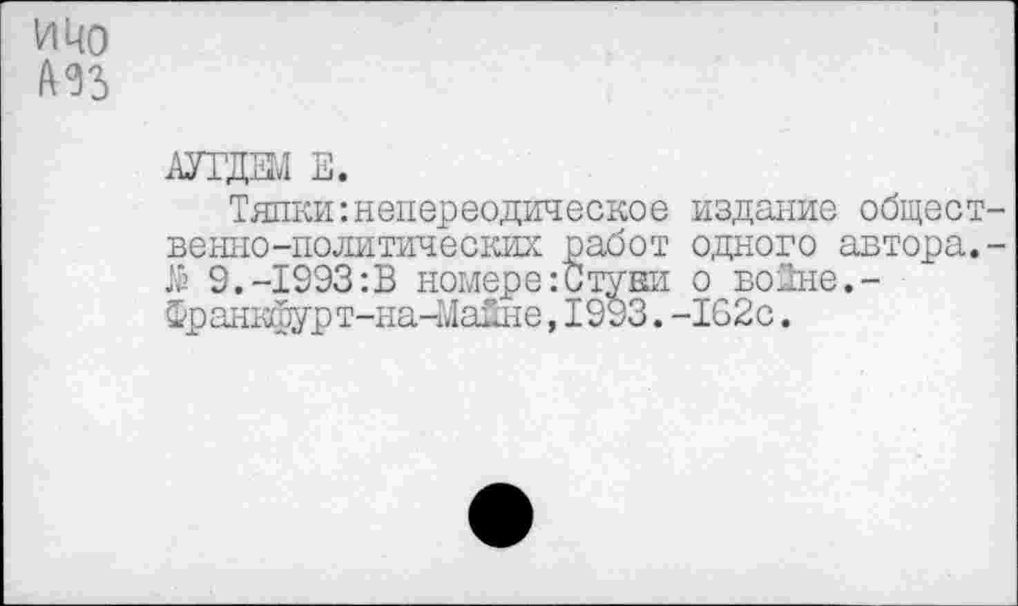 ﻿и 40 ИЗ
шда в.
Тяпки :непереодическое издание общеет-венно-политических работ одного автора.-$ 9.-1993:В номере:Стуки о воЗне,-Франкфурт-на-Манне,1993.-162с.